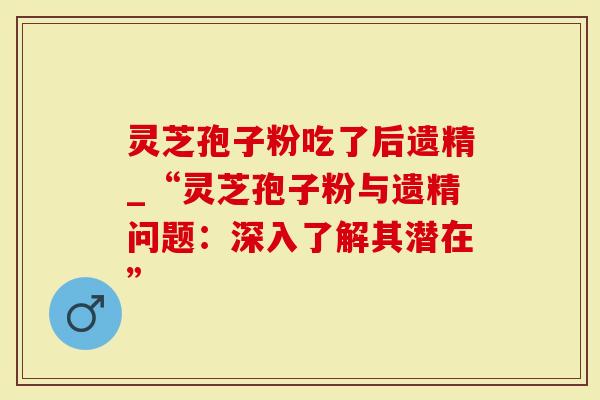 灵芝孢子粉吃了后遗精_“灵芝孢子粉与遗精问题：深入了解其潜在”