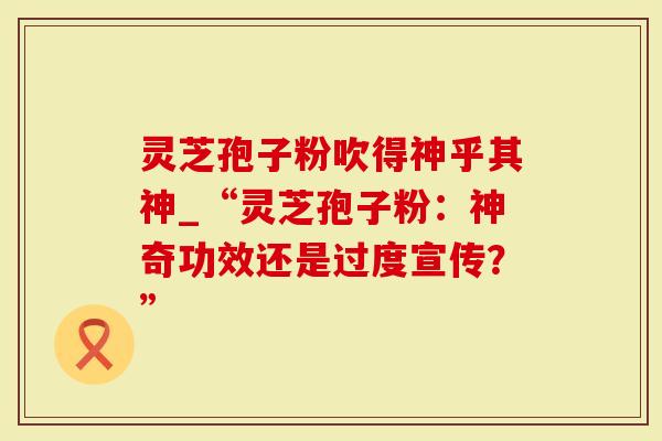 灵芝孢子粉吹得神乎其神_“灵芝孢子粉：神奇功效还是过度宣传？”