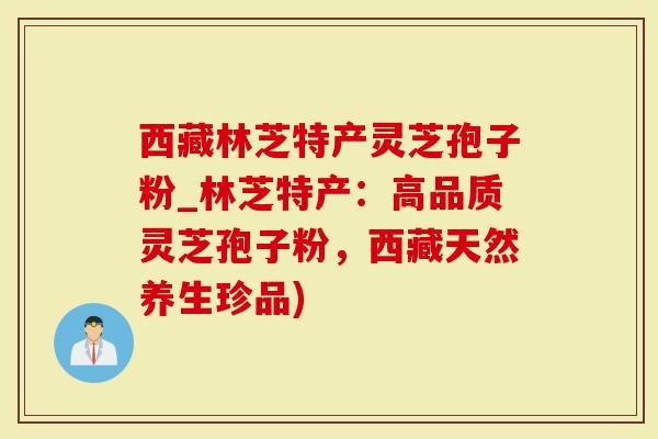 西藏林芝特产灵芝孢子粉_林芝特产：高品质灵芝孢子粉，西藏天然养生珍品)