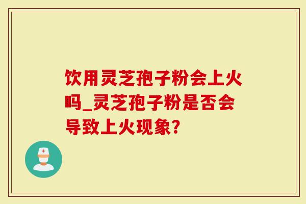 饮用灵芝孢子粉会上火吗_灵芝孢子粉是否会导致上火现象？