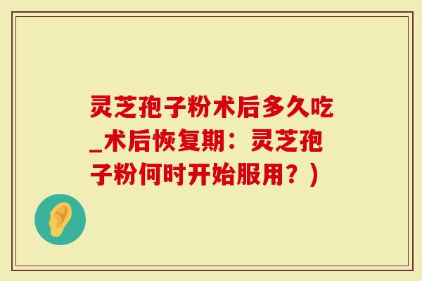 灵芝孢子粉术后多久吃_术后恢复期：灵芝孢子粉何时开始服用？)