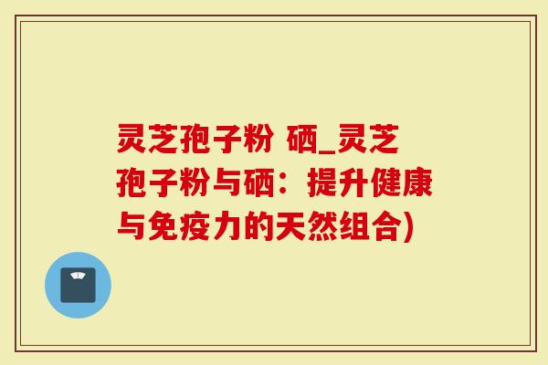 灵芝孢子粉 硒_灵芝孢子粉与硒：提升健康与免疫力的天然组合)