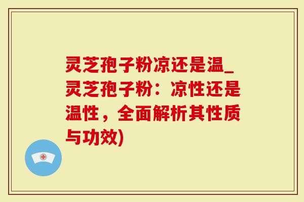 灵芝孢子粉凉还是温_灵芝孢子粉：凉性还是温性，全面解析其性质与功效)