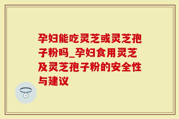 孕妇能吃灵芝或灵芝孢子粉吗_孕妇食用灵芝及灵芝孢子粉的安全性与建议