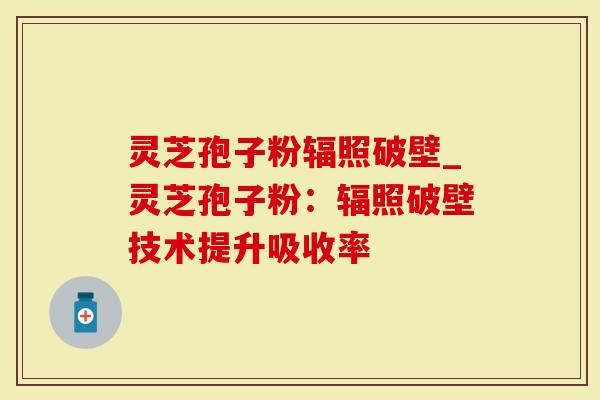 灵芝孢子粉辐照破壁_灵芝孢子粉：辐照破壁技术提升吸收率