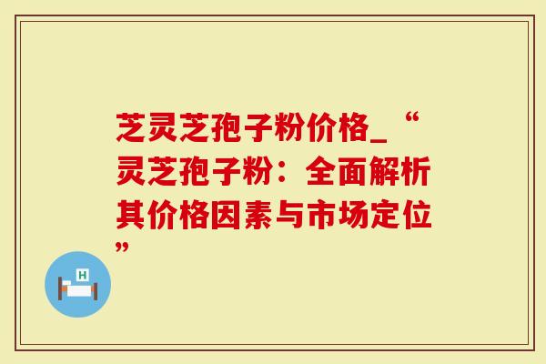 芝灵芝孢子粉价格_“灵芝孢子粉：全面解析其价格因素与市场定位”