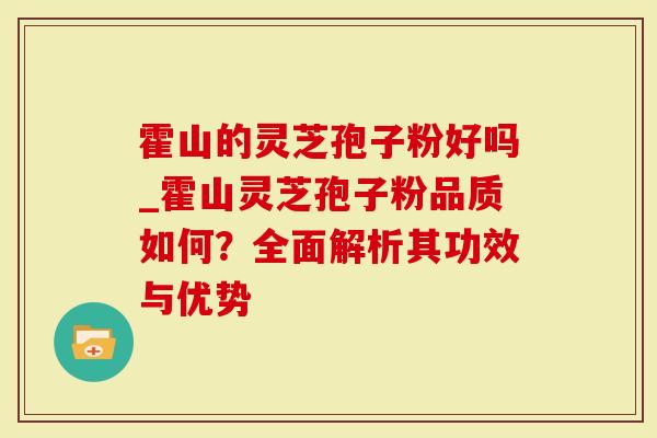 霍山的灵芝孢子粉好吗_霍山灵芝孢子粉品质如何？全面解析其功效与优势