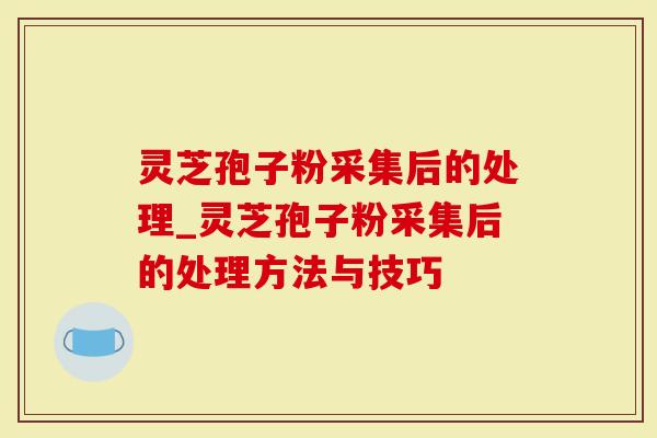 灵芝孢子粉采集后的处理_灵芝孢子粉采集后的处理方法与技巧