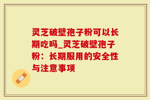 灵芝破壁孢子粉可以长期吃吗_灵芝破壁孢子粉：长期服用的安全性与注意事项