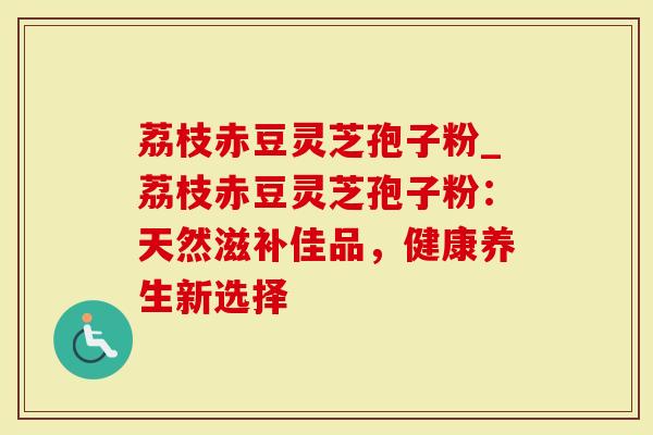 荔枝赤豆灵芝孢子粉_荔枝赤豆灵芝孢子粉：天然滋补佳品，健康养生新选择