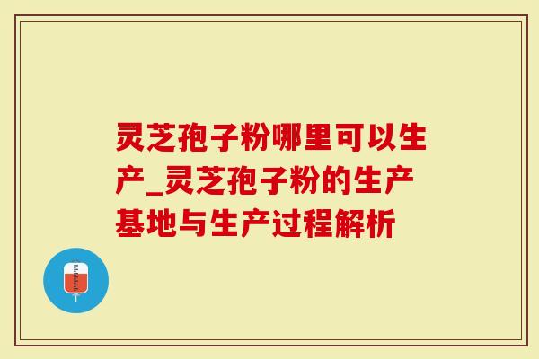 灵芝孢子粉哪里可以生产_灵芝孢子粉的生产基地与生产过程解析