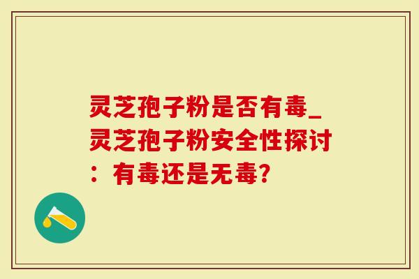 灵芝孢子粉是否有毒_灵芝孢子粉安全性探讨：有毒还是无毒？