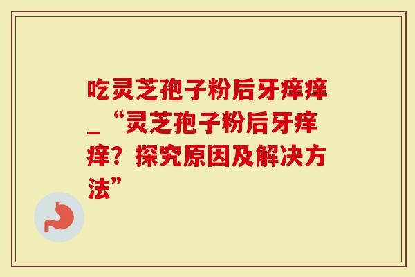 吃灵芝孢子粉后牙痒痒_“灵芝孢子粉后牙痒痒？探究原因及解决方法”