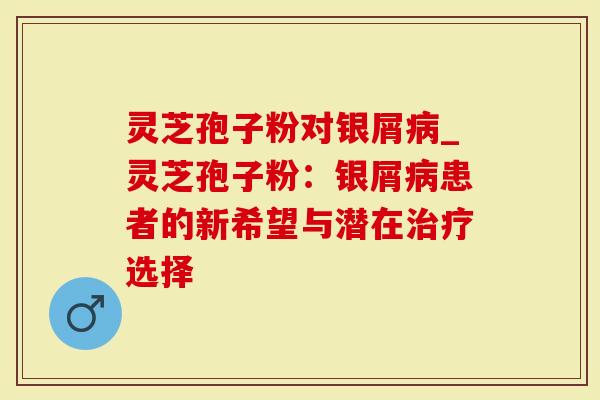 灵芝孢子粉对银屑_灵芝孢子粉：银屑患者的新希望与潜在选择