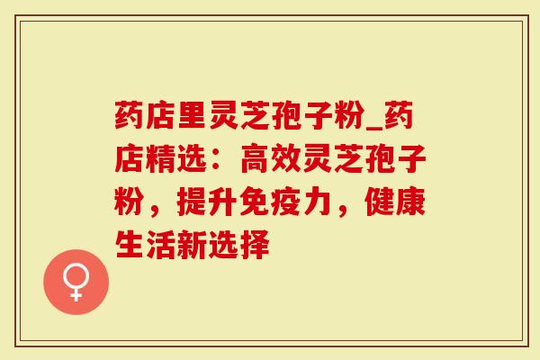 药店里灵芝孢子粉_药店精选：高效灵芝孢子粉，提升免疫力，健康生活新选择