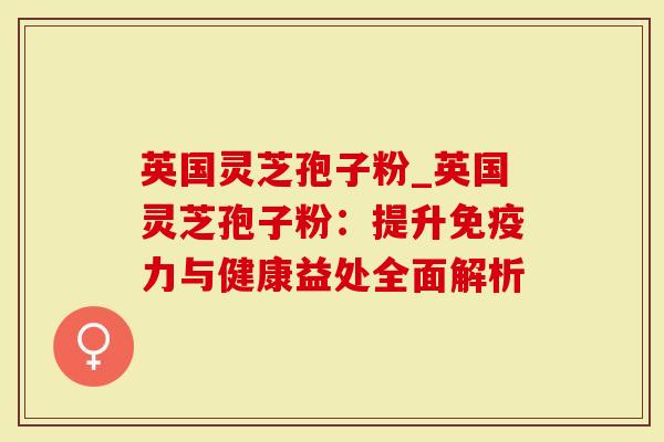 英国灵芝孢子粉_英国灵芝孢子粉：提升免疫力与健康益处全面解析