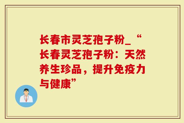 长春市灵芝孢子粉_“长春灵芝孢子粉：天然养生珍品，提升免疫力与健康”