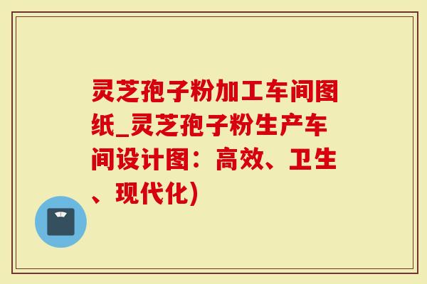 灵芝孢子粉加工车间图纸_灵芝孢子粉生产车间设计图：高效、卫生、现代化)