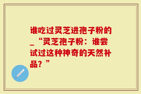 谁吃过灵芝进孢子粉的_“灵芝孢子粉：谁尝试过这种神奇的天然补品？”