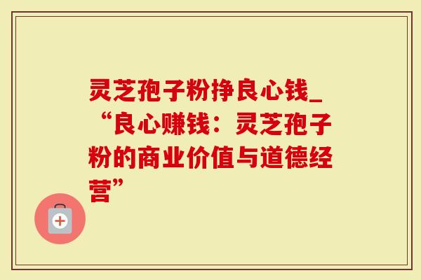 灵芝孢子粉挣良心钱_“良心赚钱：灵芝孢子粉的商业价值与道德经营”