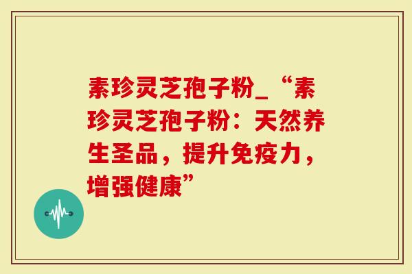 素珍灵芝孢子粉_“素珍灵芝孢子粉：天然养生圣品，提升免疫力，增强健康”