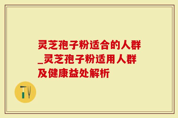 灵芝孢子粉适合的人群_灵芝孢子粉适用人群及健康益处解析