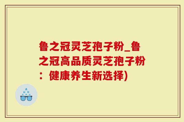 鲁之冠灵芝孢子粉_鲁之冠高品质灵芝孢子粉：健康养生新选择)