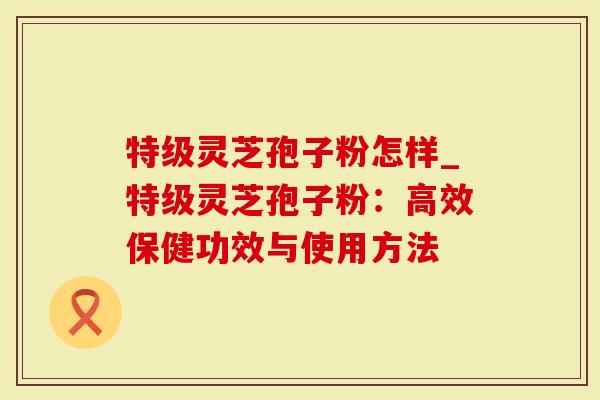 特级灵芝孢子粉怎样_特级灵芝孢子粉：高效保健功效与使用方法