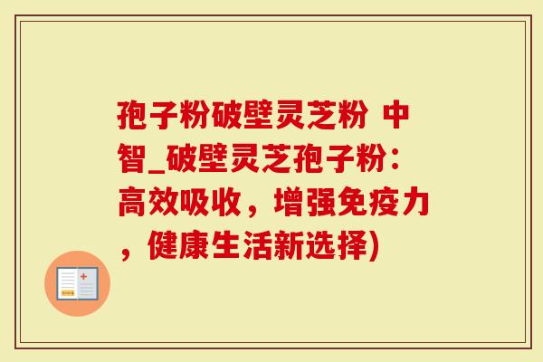 孢子粉破壁灵芝粉 中智_破壁灵芝孢子粉：高效吸收，增强免疫力，健康生活新选择)