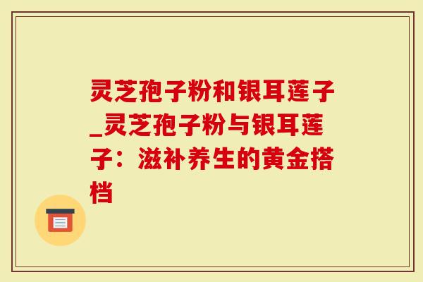 灵芝孢子粉和银耳莲子_灵芝孢子粉与银耳莲子：滋补养生的黄金搭档