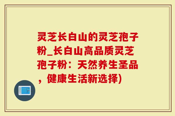 灵芝长白山的灵芝孢子粉_长白山高品质灵芝孢子粉：天然养生圣品，健康生活新选择)