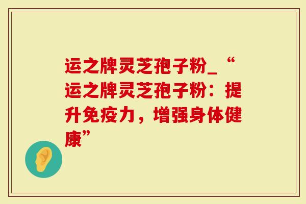 运之牌灵芝孢子粉_“运之牌灵芝孢子粉：提升免疫力，增强身体健康”