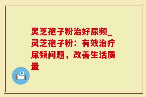 灵芝孢子粉好尿频_灵芝孢子粉：有效尿频问题，改善生活质量