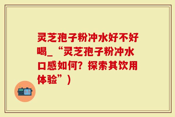 灵芝孢子粉冲水好不好喝_“灵芝孢子粉冲水口感如何？探索其饮用体验”)