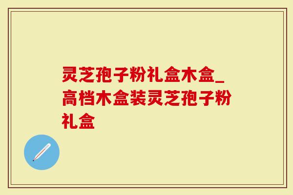 灵芝孢子粉礼盒木盒_高档木盒装灵芝孢子粉礼盒