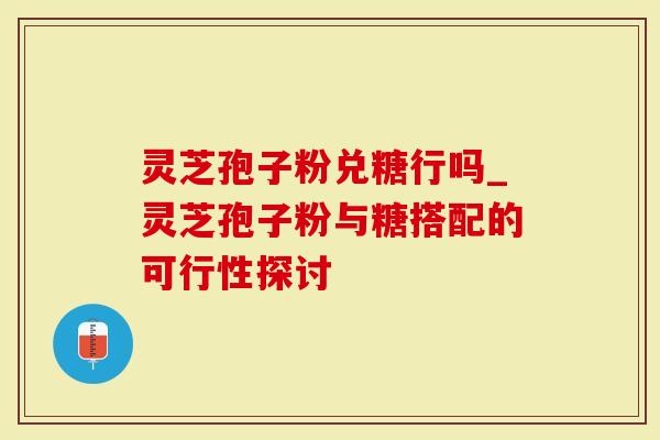 灵芝孢子粉兑糖行吗_灵芝孢子粉与糖搭配的可行性探讨