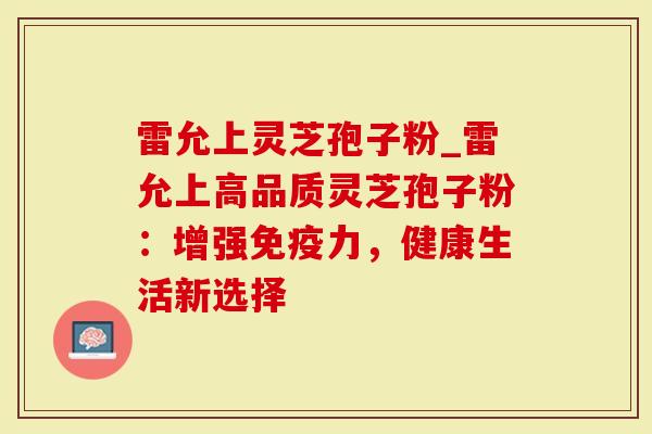 雷允上灵芝孢子粉_雷允上高品质灵芝孢子粉：增强免疫力，健康生活新选择