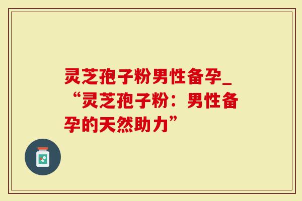 灵芝孢子粉男性备孕_“灵芝孢子粉：男性备孕的天然助力”