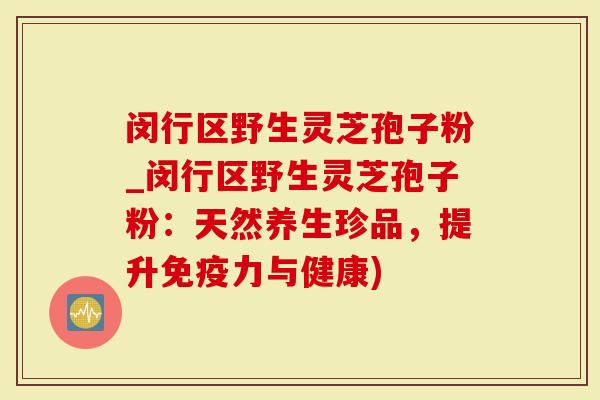 闵行区野生灵芝孢子粉_闵行区野生灵芝孢子粉：天然养生珍品，提升免疫力与健康)