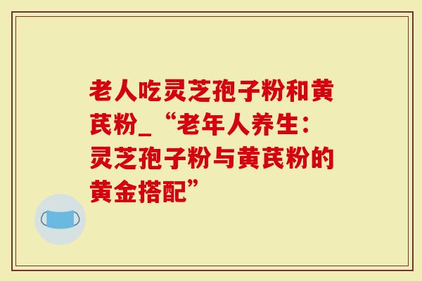 老人吃灵芝孢子粉和黄芪粉_“老年人养生：灵芝孢子粉与黄芪粉的黄金搭配”