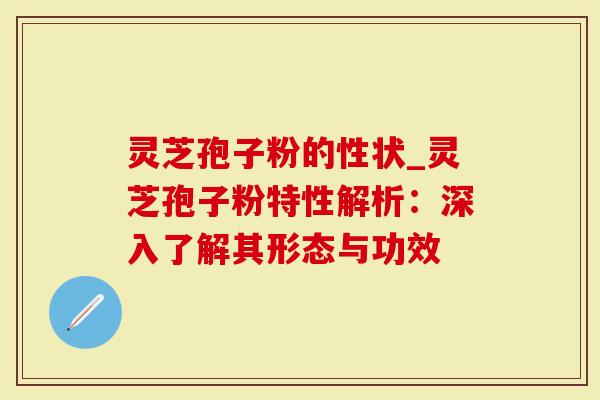 灵芝孢子粉的性状_灵芝孢子粉特性解析：深入了解其形态与功效