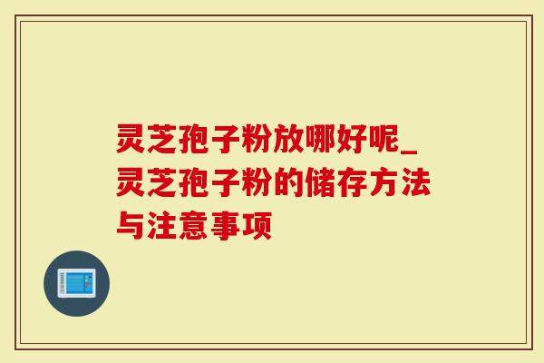 灵芝孢子粉放哪好呢_灵芝孢子粉的储存方法与注意事项