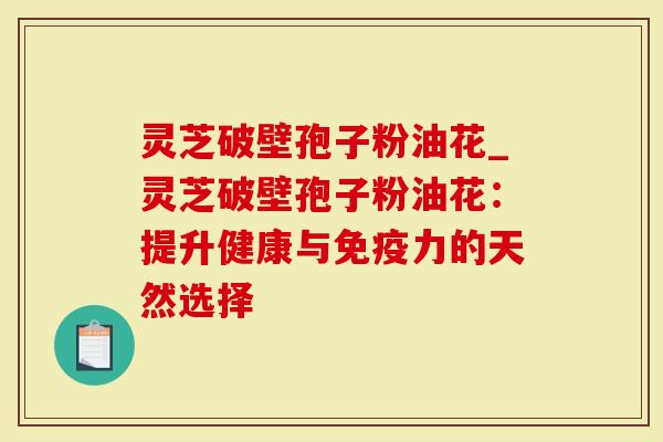 灵芝破壁孢子粉油花_灵芝破壁孢子粉油花：提升健康与免疫力的天然选择