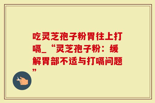 吃灵芝孢子粉胃往上打嗝_“灵芝孢子粉：缓解胃部不适与打嗝问题”