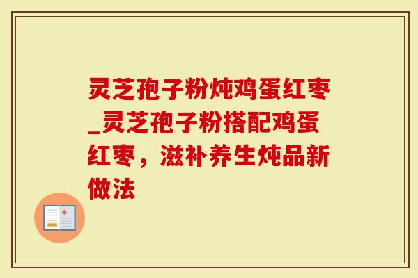 灵芝孢子粉炖鸡蛋红枣_灵芝孢子粉搭配鸡蛋红枣，滋补养生炖品新做法