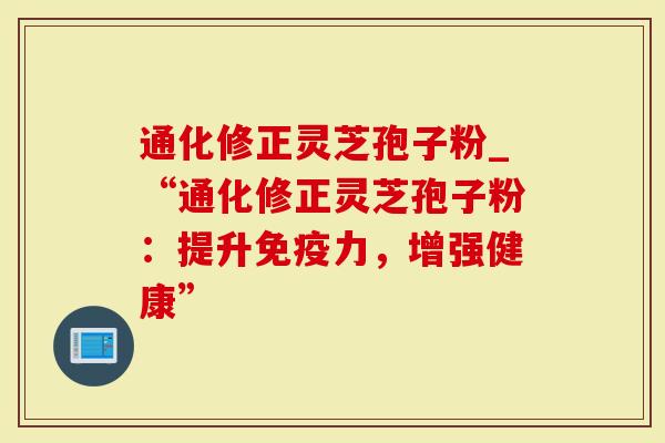 通化修正灵芝孢子粉_“通化修正灵芝孢子粉：提升免疫力，增强健康”