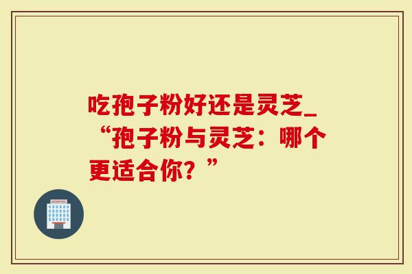 吃孢子粉好还是灵芝_“孢子粉与灵芝：哪个更适合你？”