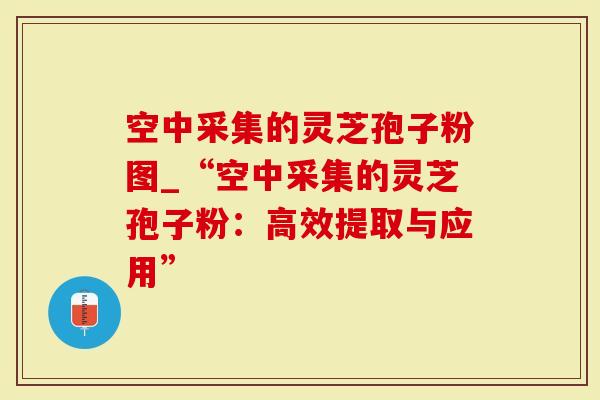 空中采集的灵芝孢子粉图_“空中采集的灵芝孢子粉：高效提取与应用”