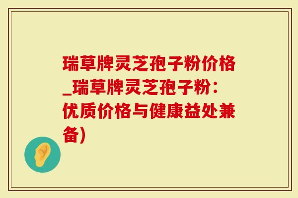 瑞草牌灵芝孢子粉价格_瑞草牌灵芝孢子粉：优质价格与健康益处兼备)