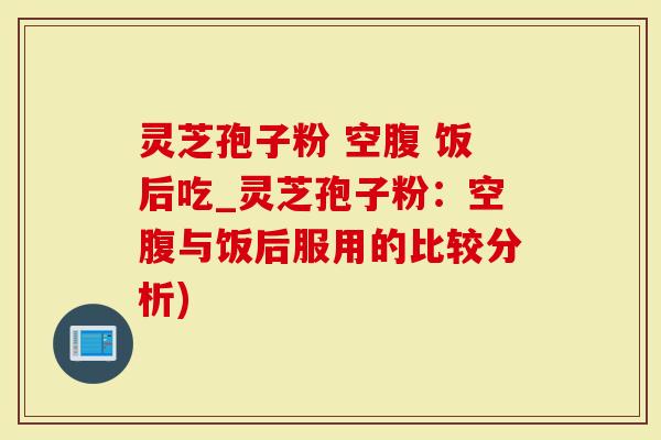 灵芝孢子粉 空腹 饭后吃_灵芝孢子粉：空腹与饭后服用的比较分析)